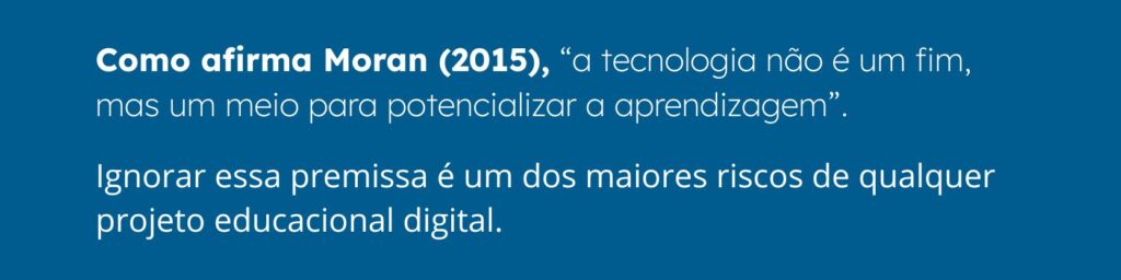 Como afirma Moran (2015), a tecnologia não é um fim, mas um meio para potencializar a aprendizagem. Ignorar essa premissa é um dos maiores riscos de qualquer projeto educacional digital.